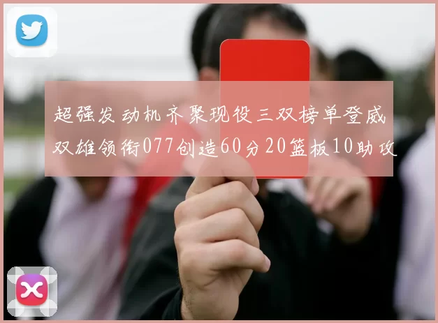 超强发动机齐聚现役三双榜单登威双雄领衔077创造60分20篮板10助攻奇迹