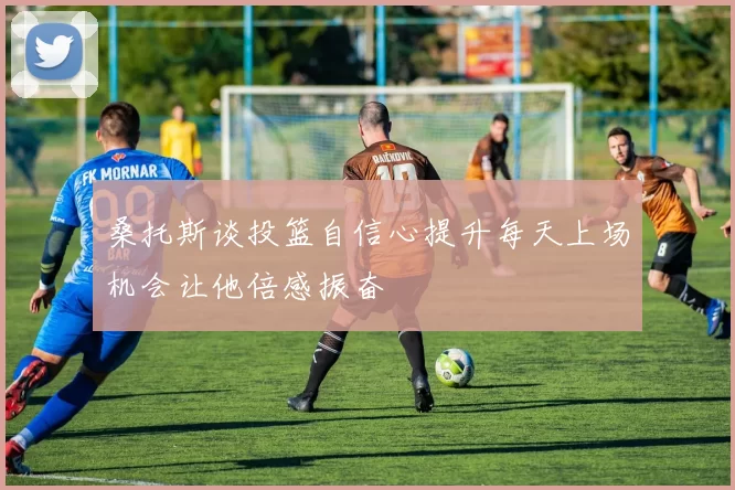 桑托斯谈投篮自信心提升每天上场机会让他倍感振奋