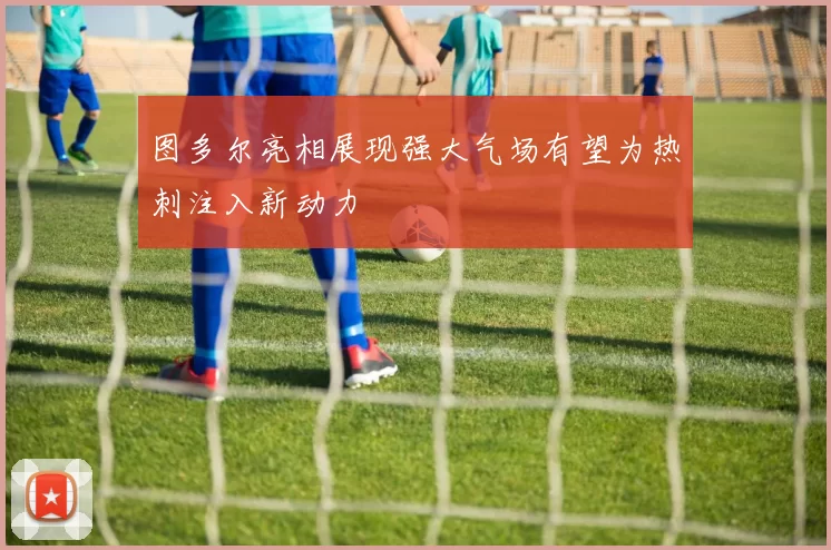 图多尔亮相展现强大气场有望为热刺注入新动力