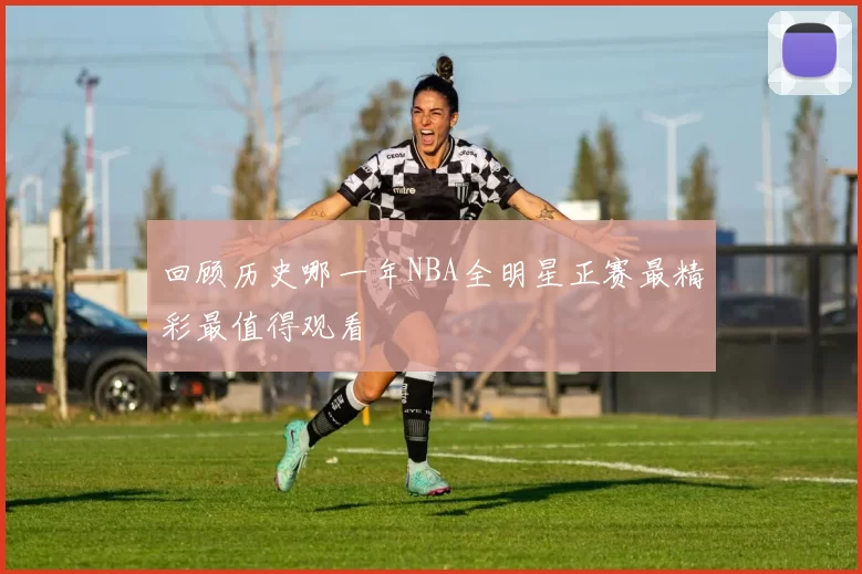 回顾历史哪一年NBA全明星正赛最精彩最值得观看