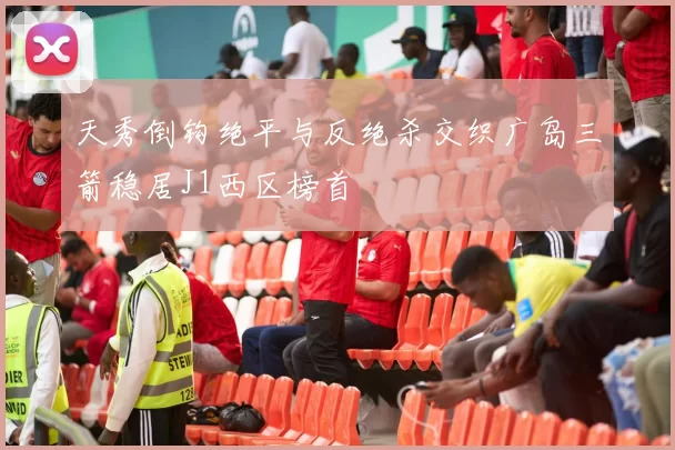 天秀倒钩绝平与反绝杀交织广岛三箭稳居J1西区榜首