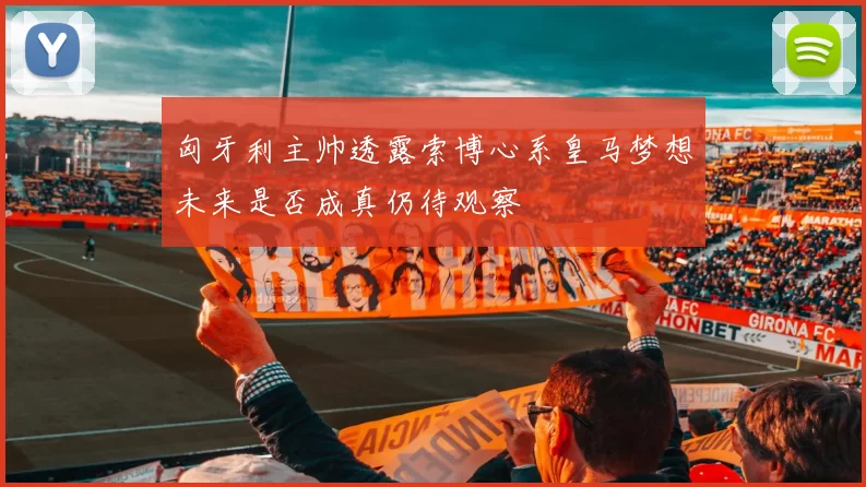 匈牙利主帅透露索博心系皇马梦想未来是否成真仍待观察