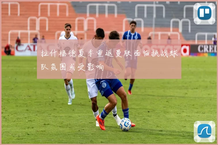 拉什福德夏季重返曼联面临挑战球队氛围或受影响