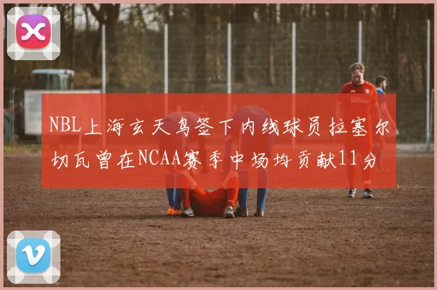 NBL上海玄天鸟签下内线球员拉塞尔切瓦曾在NCAA赛季中场均贡献11分8篮板