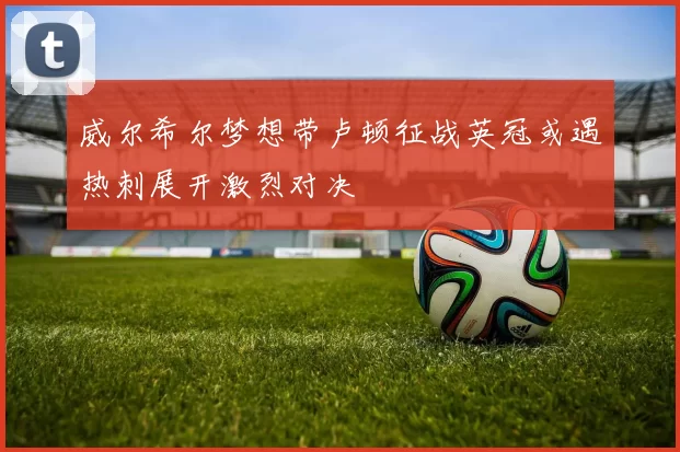 威尔希尔梦想带卢顿征战英冠或遇热刺展开激烈对决