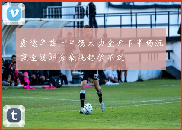 爱德华兹上半场火力全开下半场沉寂全场34分表现起伏不定