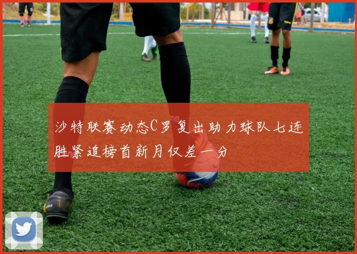 沙特联赛动态C罗复出助力球队七连胜紧追榜首新月仅差一分