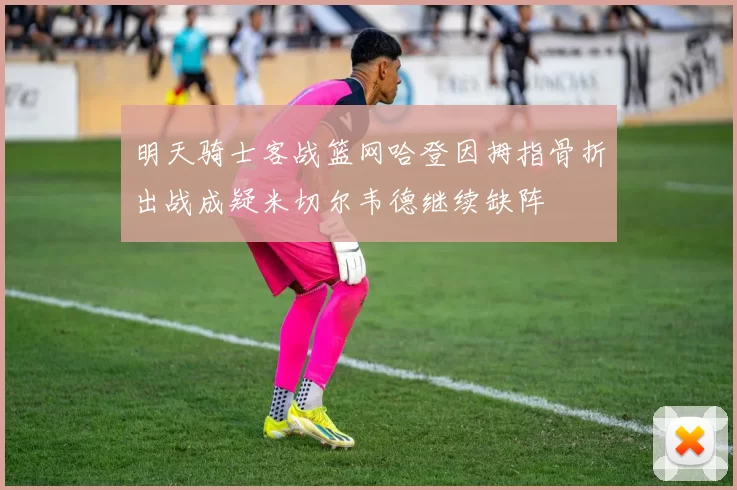 明天骑士客战篮网哈登因拇指骨折出战成疑米切尔韦德继续缺阵