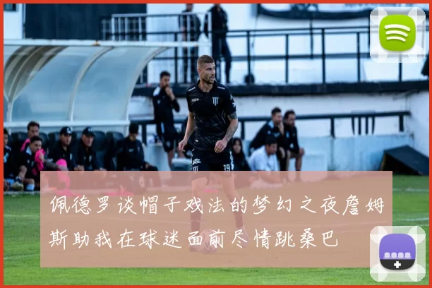 佩德罗谈帽子戏法的梦幻之夜詹姆斯助我在球迷面前尽情跳桑巴