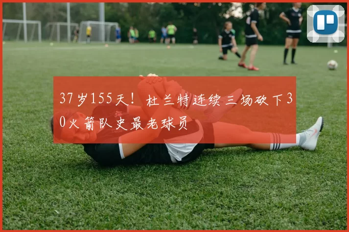 37岁155天！杜兰特连续三场砍下30火箭队史最老球员