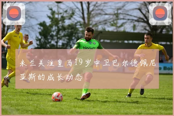 米兰关注皇马19岁中卫巴尔德佩尼亚斯的成长动态