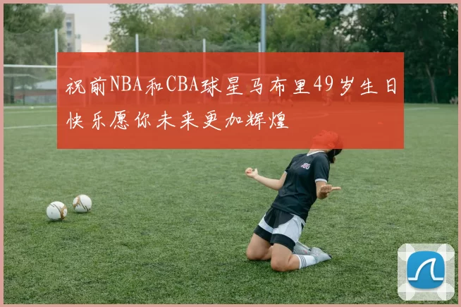 祝前NBA和CBA球星马布里49岁生日快乐愿你未来更加辉煌