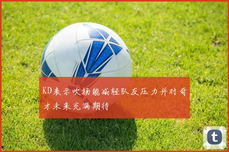 KD表示吹杨能减轻队友压力并对奇才未来充满期待