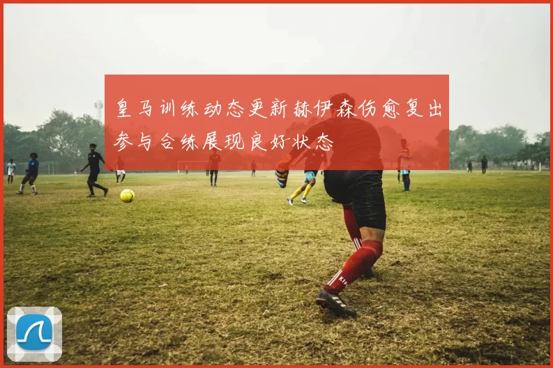 皇马训练动态更新赫伊森伤愈复出参与合练展现良好状态
