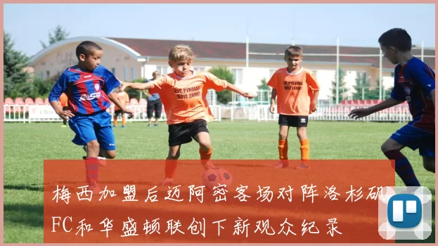 梅西加盟后迈阿密客场对阵洛杉矶FC和华盛顿联创下新观众纪录