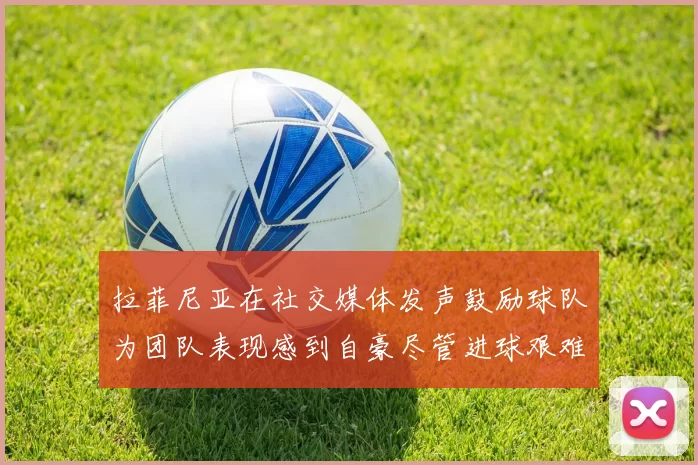 拉菲尼亚在社交媒体发声鼓励球队为团队表现感到自豪尽管进球艰难