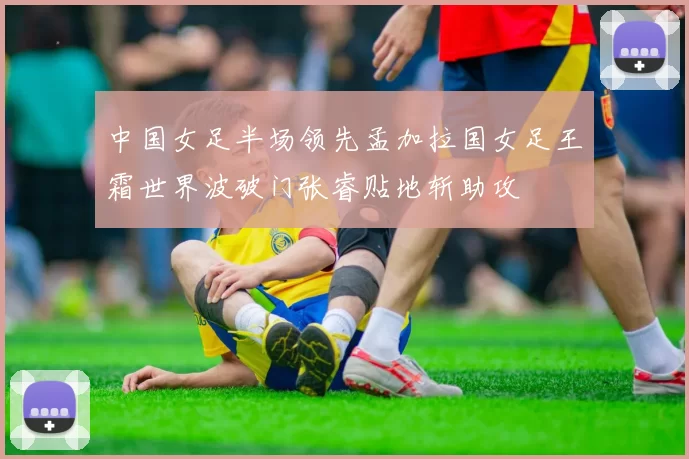 中国女足半场领先孟加拉国女足王霜世界波破门张睿贴地斩助攻
