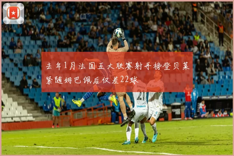 去年1月法国五大联赛射手榜登贝莱紧随姆巴佩后仅差22球