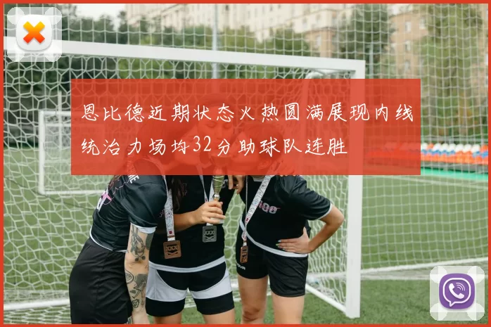 恩比德近期状态火热圆满展现内线统治力场均32分助球队连胜