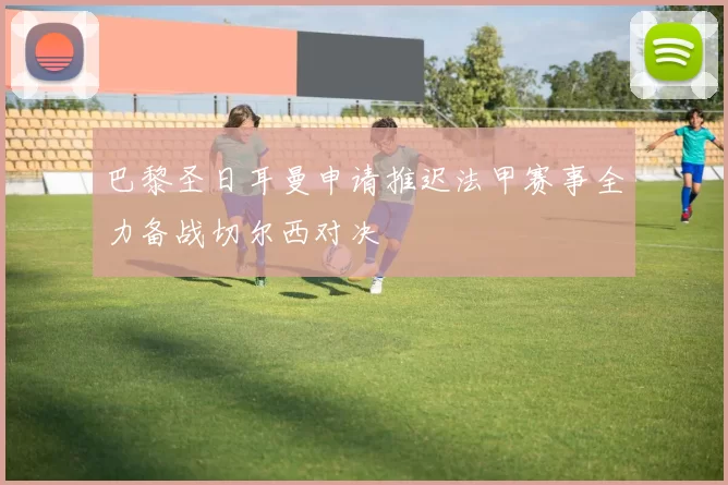 巴黎圣日耳曼申请推迟法甲赛事全力备战切尔西对决