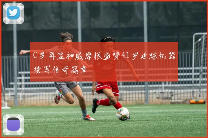 C罗再显神威摩根盛赞41岁进球机器续写传奇篇章