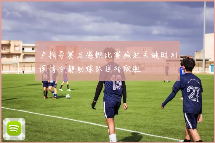 卢指导赛后感慨比赛疯狂关键时刻保持冷静助球队逆转取胜