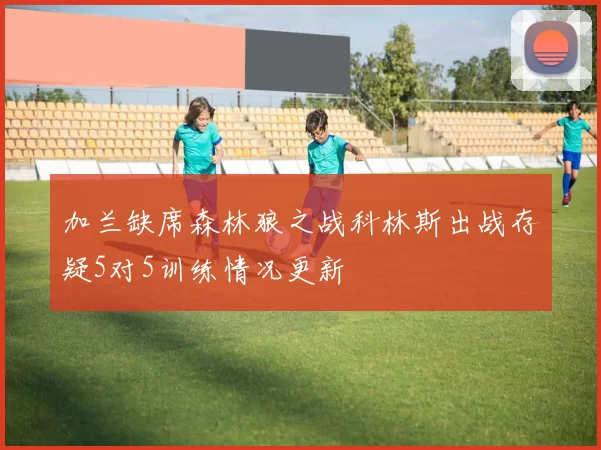 加兰缺席森林狼之战科林斯出战存疑5对5训练情况更新
