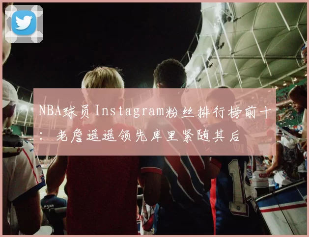 NBA球员Instagram粉丝排行榜前十：老詹遥遥领先库里紧随其后