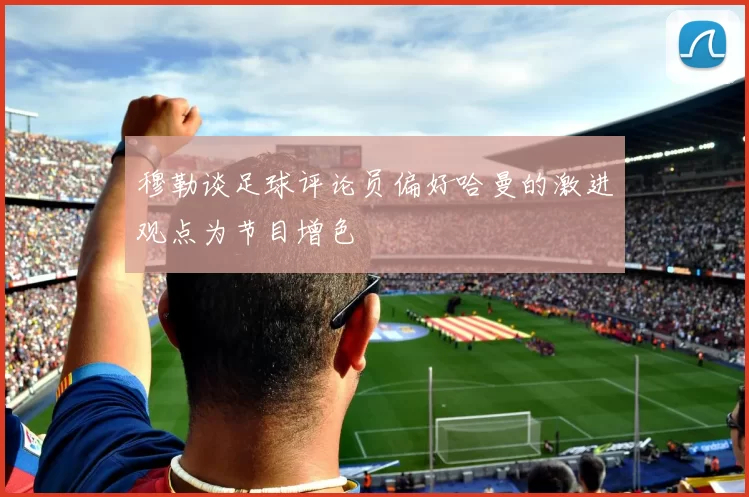 穆勒谈足球评论员偏好哈曼的激进观点为节目增色