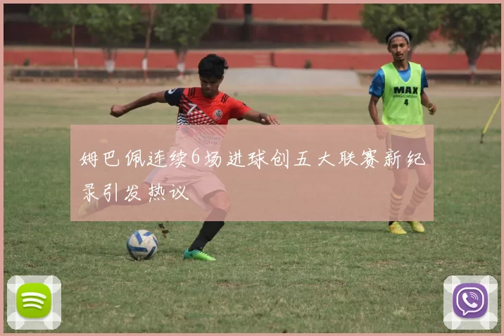 姆巴佩连续6场进球创五大联赛新纪录引发热议