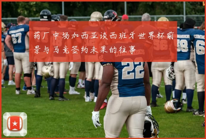 药厂中场加西亚谈西班牙世界杯前景与马竞签约未果的往事